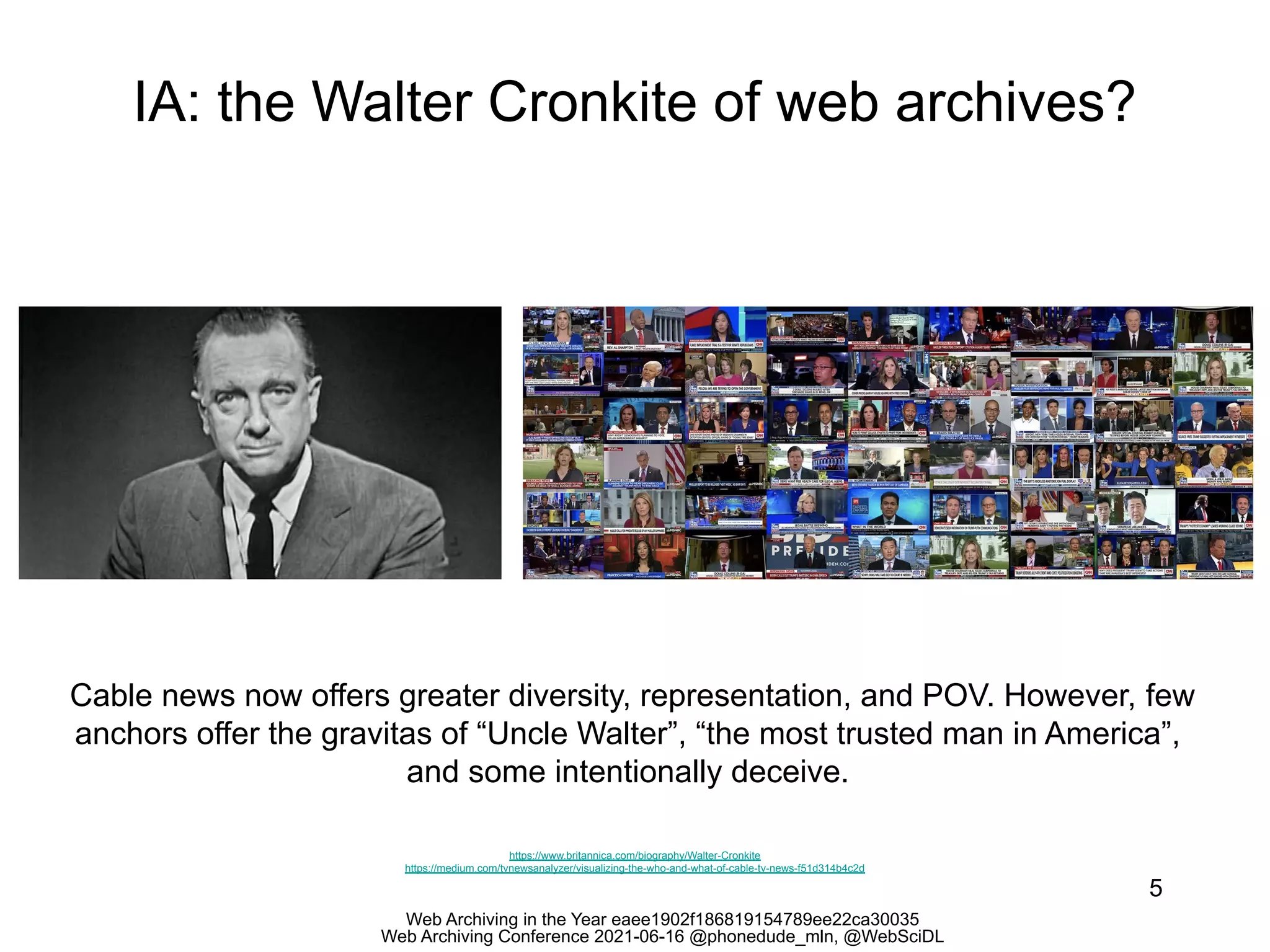 Web Archiving in the Year eaee1902f186819154789ee22ca30035
Web Archiving Conference 2021-06-16 @phonedude_mln, @WebSciDL
IA: the Walter Cronkite of web archives?
5
https://www.britannica.com/biography/Walter-Cronkite
https://medium.com/tvnewsanalyzer/visualizing-the-who-and-what-of-cable-tv-news-f51d314b4c2d
Cable news now offers greater diversity, representation, and POV. However, few
anchors offer the gravitas of “Uncle Walter”, “the most trusted man in America”,
and some intentionally deceive.