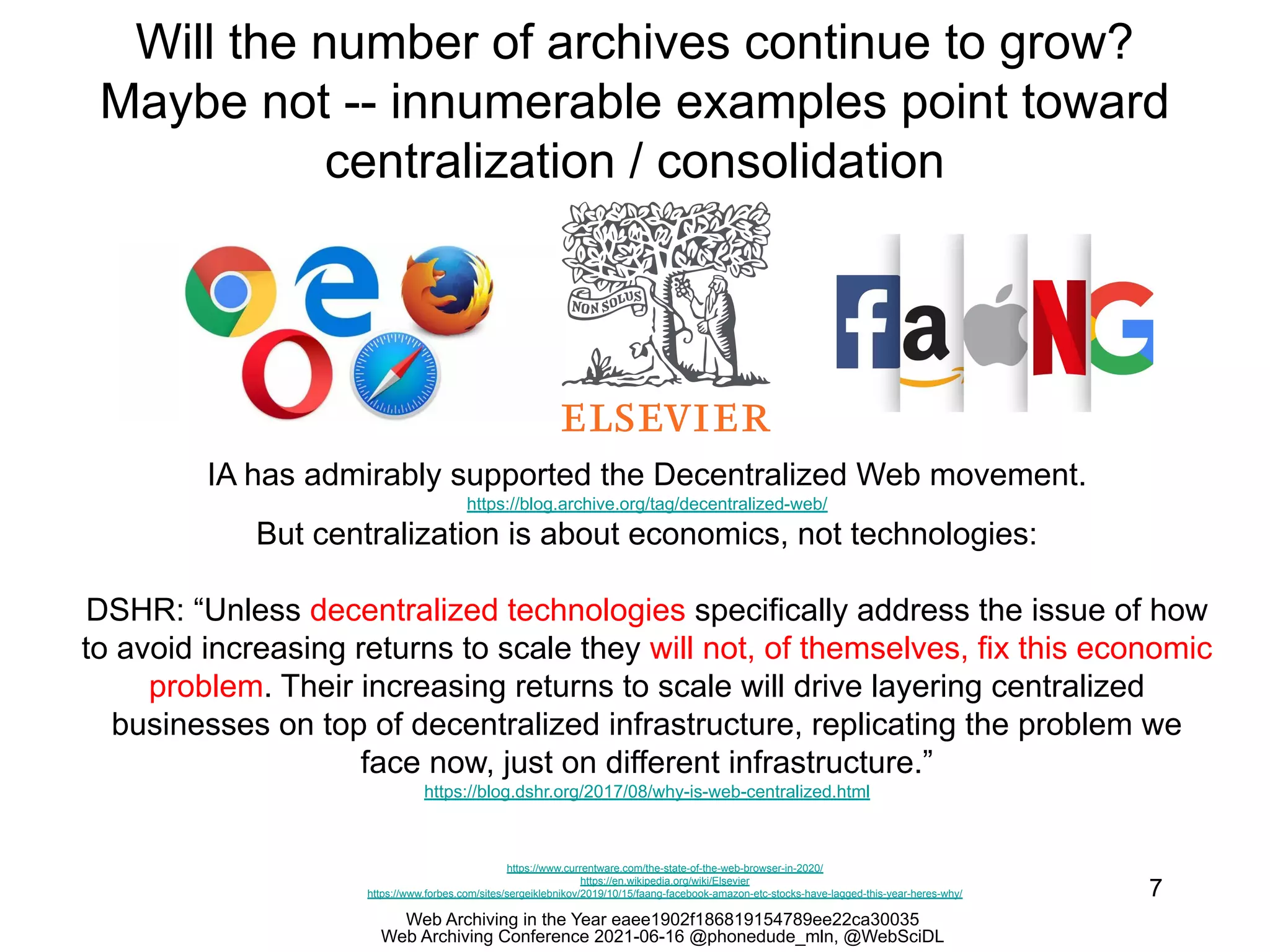Web Archiving in the Year eaee1902f186819154789ee22ca30035
Web Archiving Conference 2021-06-16 @phonedude_mln, @WebSciDL
Will the number of archives continue to grow?
Maybe not -- innumerable examples point toward
centralization / consolidation
7
https://www.currentware.com/the-state-of-the-web-browser-in-2020/
https://en.wikipedia.org/wiki/Elsevier
https://www.forbes.com/sites/sergeiklebnikov/2019/10/15/faang-facebook-amazon-etc-stocks-have-lagged-this-year-heres-why/
IA has admirably supported the Decentralized Web movement.
https://blog.archive.org/tag/decentralized-web/
But centralization is about economics, not technologies:
DSHR: “Unless decentralized technologies specifically address the issue of how
to avoid increasing returns to scale they will not, of themselves, fix this economic
problem. Their increasing returns to scale will drive layering centralized
businesses on top of decentralized infrastructure, replicating the problem we
face now, just on different infrastructure.”
https://blog.dshr.org/2017/08/why-is-web-centralized.html