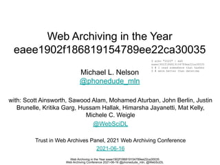 Web Archiving in the Year eaee1902f186819154789ee22ca30035
Web Archiving Conference 2021-06-16 @phonedude_mln, @WebSciDL
Web Archiving in the Year
eaee1902f186819154789ee22ca30035
Michael L. Nelson
@phonedude_mln
with: Scott Ainsworth, Sawood Alam, Mohamed Aturban, John Berlin, Justin
Brunelle, Kritika Garg, Hussam Hallak, Himarsha Jayanetti, Mat Kelly,
Michele C. Weigle
@WebSciDL
Trust in Web Archives Panel, 2021 Web Archiving Conference
2021-06-16
$ echo "2025" | md5
eaee1902f186819154789ee22ca30035
$ # I read somewhere that hashes
$ # were better than datetime
 