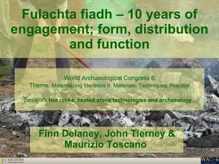 Fulachta fiadh – 10 years of engagement; form, distribution and function Finn Delaney, John Tierney & Maurizio Toscano   World Archaeological Congress 6 Theme:  Materializing Identities II: Materials, Techniques, Practice Session:  Hot rocks: heated stone technologies and archaeology   