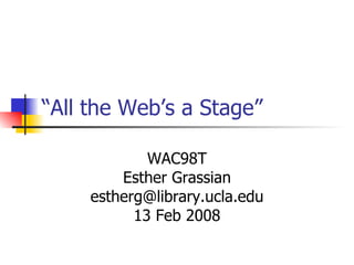 “ All the Web’s a Stage”  WAC98T Esther Grassian [email_address] 13 Feb 2008 