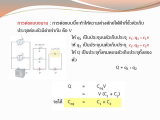 กำรต่อแบบขนำน : กำรต่อแบบนี้จะทำให้ควำมต่ำงศักย์ไฟฟ้ ำที่ขั้วตัวเก็บ
ประจุแต่ละตัวมีค่ำเท่ำกัน คือ V
ให้ q1 เป็นประจุบนตัวเก็บประจุ c1, q1 = c1v
ให้ q2 เป็นประจุบนตัวเก็บประจุ c2, q2 = c2v
ให้ Q เป็นประจุทั้งหมดบนตัวเก็บประจุทั้งสอง
ตัว
Q = q1 + q2
 
