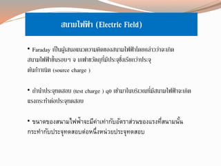 สนามไฟฟ้ า (Electric Field)
• Faraday เป็นผู้เสนอแนวความคิดของสนามไฟฟ้าโดยกล่าวว่าจะเกิด
สนามไฟฟ้าขึ้นรอบๆ จ เกฟาขวัตถุที่มีประจุซึ่งเรียกว่าประจุ
ต้นกาาเนิด (source charge )
• ถ้านาประจุทดสอบ (test charge ) q0 เข้ามาในบริเวณที่มีสนามไฟฟ้ าจะเกิด
แรงกระทาต่อประจุทดสอบ
• ขนาดของสนามไฟฟ้าจะมีค่าเท่ากับอัตราส่วนของแรงที่สนามนั้น
กระทากับประจุทดสอบต่อหนึ่งหน่วยประจุทดสอบ
 