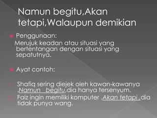     Penggunaan:
     Merujuk keadan atau situasi yang
     bertentangan dengan situasi yang
     sepatutnya.

    Ayat contoh:

1. Shafiq sering diejek oleh kawan-kawanya
   .Namun begitu,dia hanya tersenyum.
2. Faiz ingin memiliki komputer .Akan tetapi ,dia
   tidak punya wang.
 