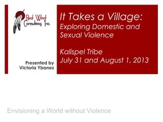 It Takes a Village:
Exploring Domestic and
Sexual Violence

Presented by
Victoria Ybanez

Kalispel Tribe
July 31 and August 1, 2013

Envisioning a World without Violence

 