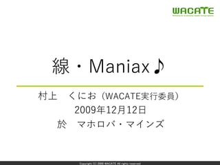 Copyright (C) 2009 WACATE All rights reserved
線・Maniax♪
村上 くにお（WACATE実⾏委員）
2009年12⽉12⽇
於 マホロバ・マインズ
 
