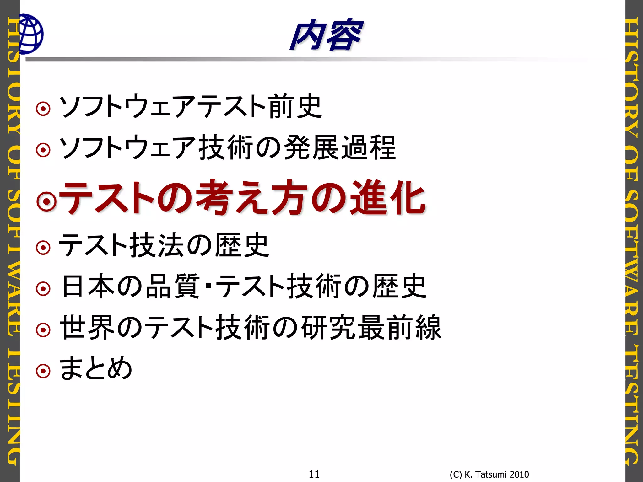 HISTORYOFSOFTWARETESTING
HISTORYOFSOFTWARETESTING
(C) K. Tatsumi 2010(C) K. Tatsumi 201011
内容
 ソフトウェアテスト前史
 ソフトウェア技術の発展過程
テストの考え方の進化
 テスト技法の歴史
 日本の品質・テスト技術の歴史
 世界のテスト技術の研究最前線
 まとめ
 