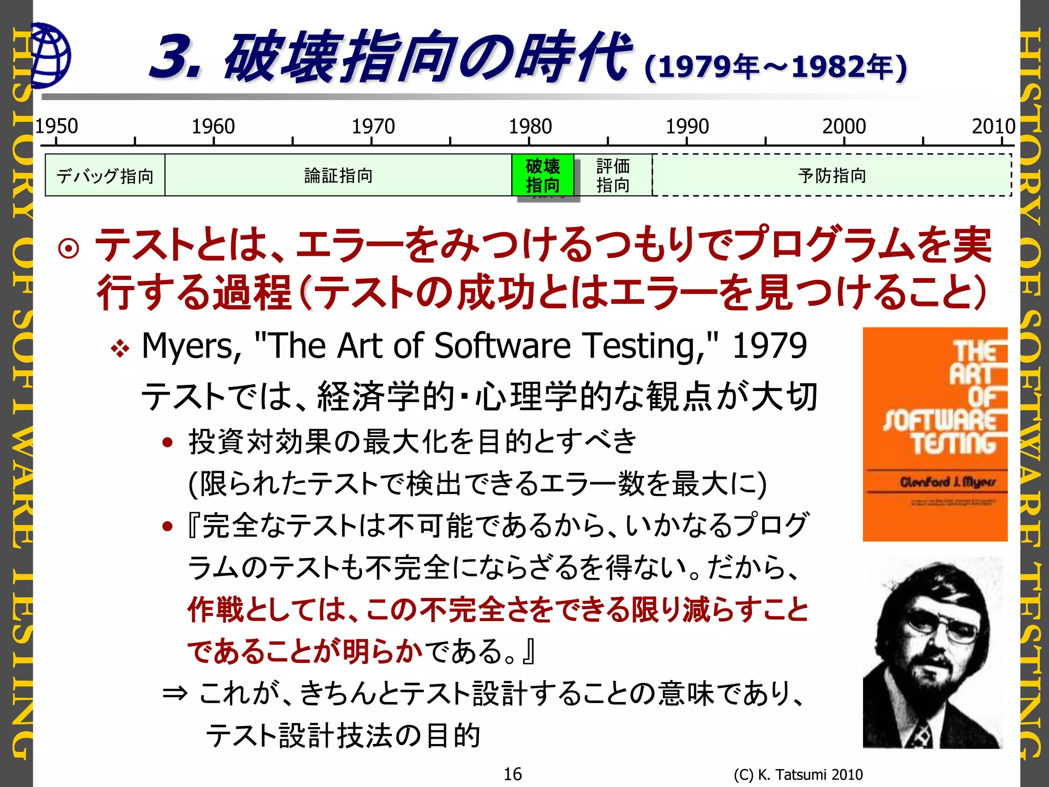 HISTORYOFSOFTWARETESTING
HISTORYOFSOFTWARETESTING
(C) K. Tatsumi 2010(C) K. Tatsumi 201016
3. 破壊指向の時代 (1979年～1982年)
 テストとは、エラーをみつけるつもりでプログラムを実
行する過程（テストの成功とはエラーを見つけること）
 Myers, "The Art of Software Testing," 1979
テストでは、経済学的・心理学的な観点が大切
• 投資対効果の最大化を目的とすべき
(限られたテストで検出できるエラー数を最大に)
• 『完全なテストは不可能であるから、いかなるプログ
ラムのテストも不完全にならざるを得ない。だから、
作戦としては、この不完全さをできる限り減らすこと
であることが明らかである。』
⇒ これが、きちんとテスト設計することの意味であり、
テスト設計技法の目的
1950 1980 19901960 1970 2000 2010
論証指向デバッグ指向
評価
指向
破壊
指向
予防指向
 