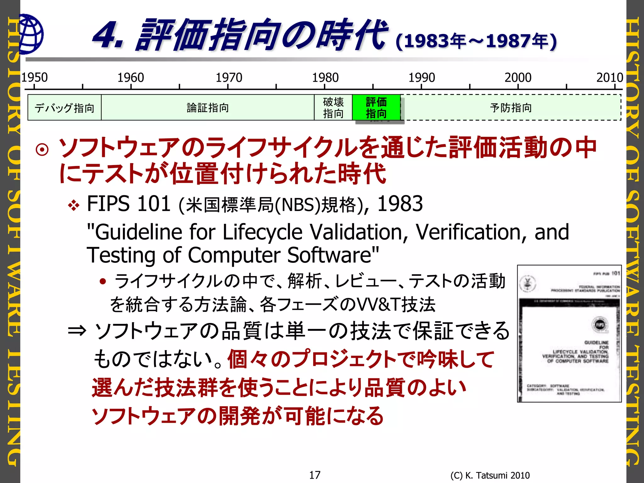 HISTORYOFSOFTWARETESTING
HISTORYOFSOFTWARETESTING
(C) K. Tatsumi 2010(C) K. Tatsumi 201017
4. 評価指向の時代 (1983年～1987年)
 ソフトウェアのライフサイクルを通じた評価活動の中
にテストが位置付けられた時代
 FIPS 101 (米国標準局(NBS)規格), 1983
"Guideline for Lifecycle Validation, Verification, and
Testing of Computer Software"
• ライフサイクルの中で、解析、レビュー、テストの活動
を統合する方法論、各フェーズのVV&T技法
⇒ ソフトウェアの品質は単一の技法で保証できる
ものではない。個々のプロジェクトで吟味して
選んだ技法群を使うことにより品質のよい
ソフトウェアの開発が可能になる
1950 1980 19901960 1970 2000 2010
論証指向デバッグ指向
評価
指向
破壊
指向
予防指向
 
