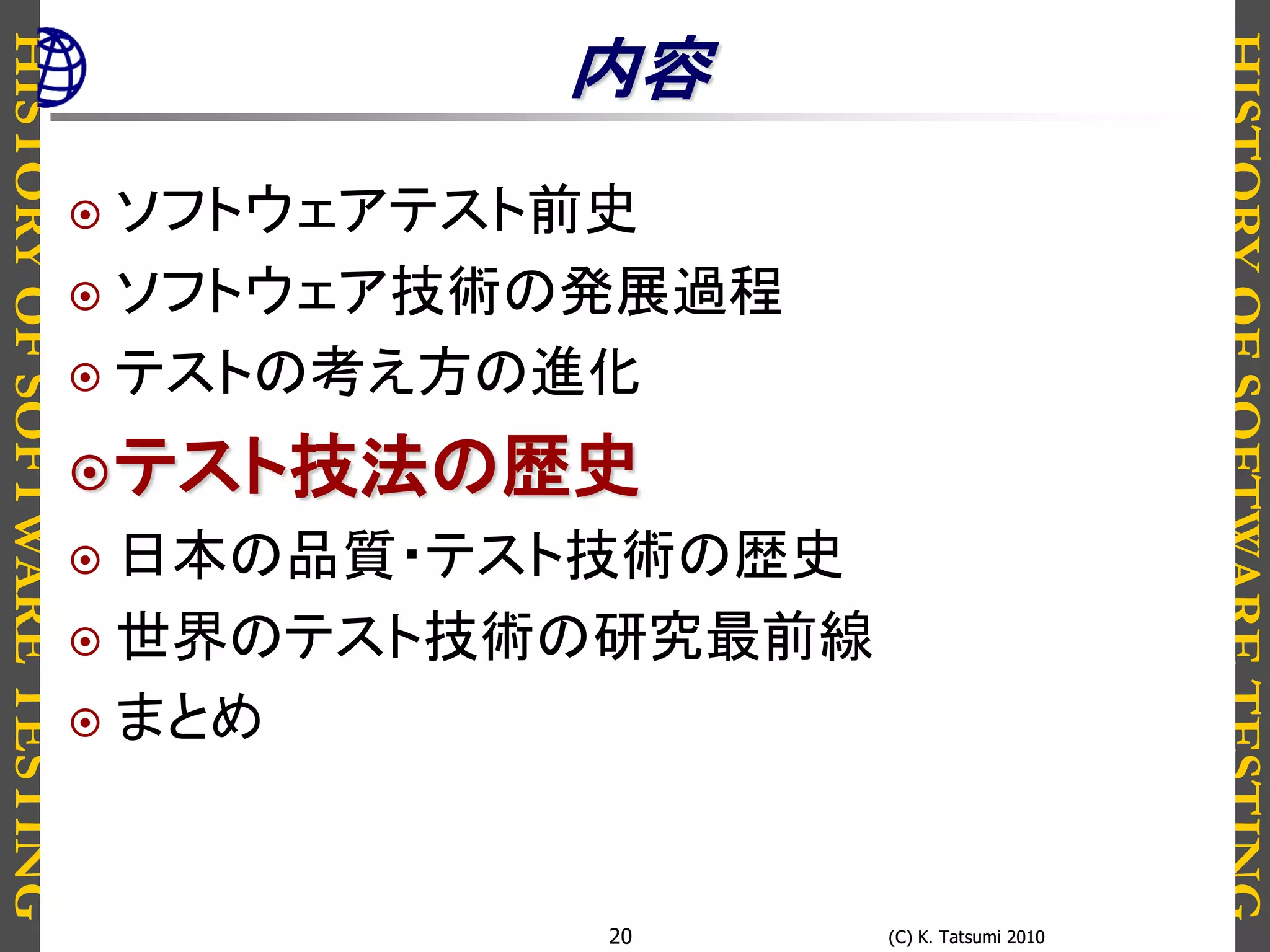 HISTORYOFSOFTWARETESTING
HISTORYOFSOFTWARETESTING
(C) K. Tatsumi 2010(C) K. Tatsumi 201020
内容
 ソフトウェアテスト前史
 ソフトウェア技術の発展過程
 テストの考え方の進化
テスト技法の歴史
 日本の品質・テスト技術の歴史
 世界のテスト技術の研究最前線
 まとめ
 