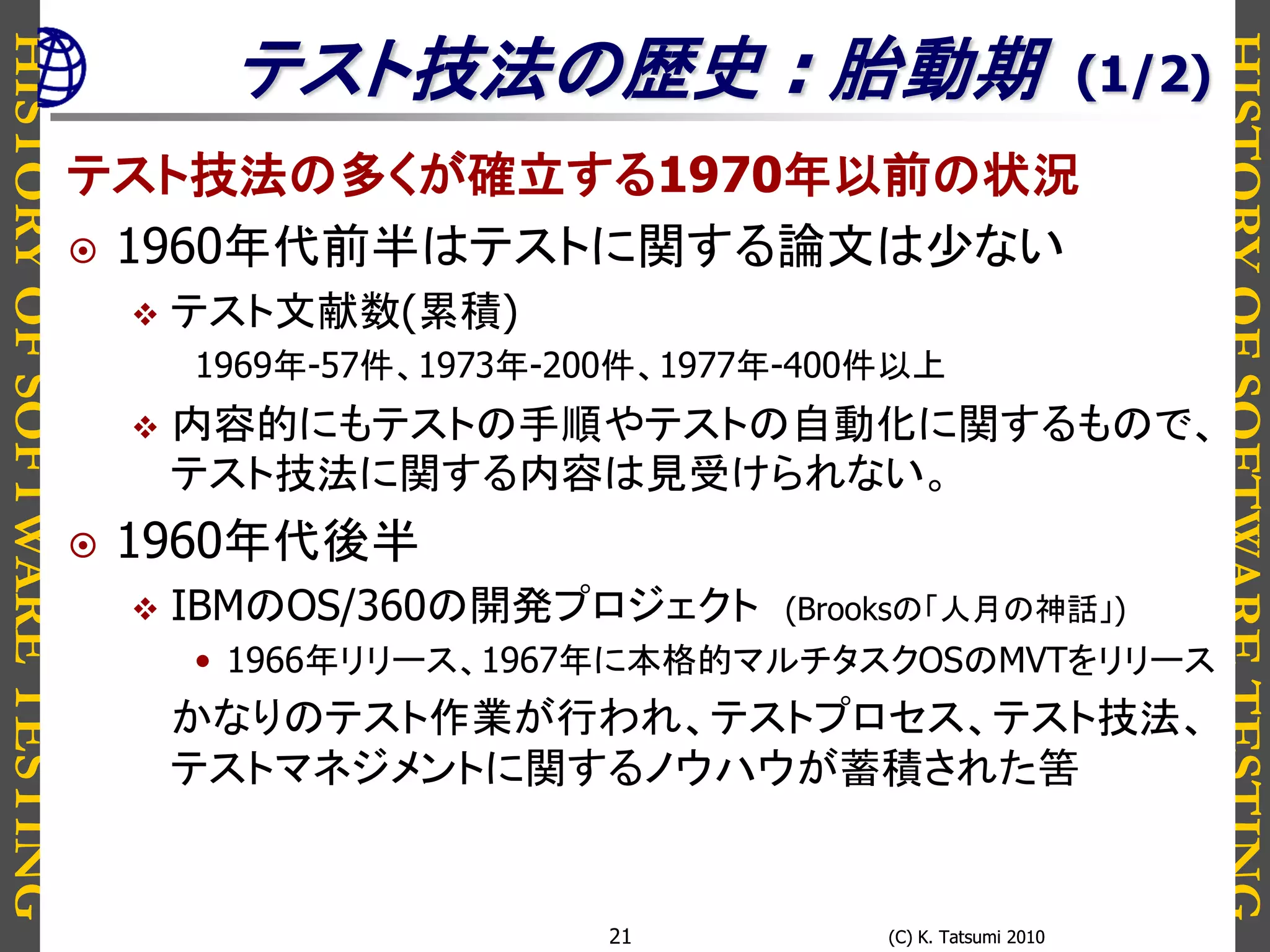 HISTORYOFSOFTWARETESTING
HISTORYOFSOFTWARETESTING
(C) K. Tatsumi 2010(C) K. Tatsumi 201021
テスト技法の歴史 : 胎動期
テスト技法の多くが確立する1970年以前の状況
 1960年代前半はテストに関する論文は少ない
 テスト文献数(累積)
1969年-57件、1973年-200件、1977年-400件以上
 内容的にもテストの手順やテストの自動化に関するもので、
テスト技法に関する内容は見受けられない。
 1960年代後半
 IBMのOS/360の開発プロジェクト (Brooksの「人月の神話」)
• 1966年リリース、1967年に本格的マルチタスクOSのMVTをリリース
かなりのテスト作業が行われ、テストプロセス、テスト技法、
テストマネジメントに関するノウハウが蓄積された筈
(1/2)
 