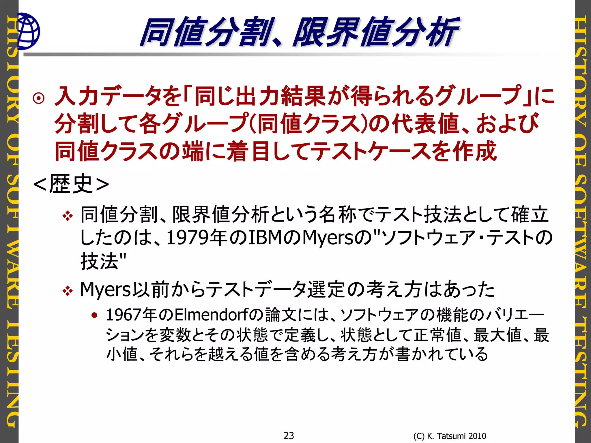 HISTORYOFSOFTWARETESTING
HISTORYOFSOFTWARETESTING
(C) K. Tatsumi 2010(C) K. Tatsumi 201023
同値分割、限界値分析
 入力データを「同じ出力結果が得られるグループ」に
分割して各グループ(同値クラス)の代表値、および
同値クラスの端に着目してテストケースを作成
<歴史>
 同値分割、限界値分析という名称でテスト技法として確立
したのは、1979年のIBMのMyersの"ソフトウェア・テストの
技法"
 Myers以前からテストデータ選定の考え方はあった
• 1967年のElmendorfの論文には、ソフトウェアの機能のバリエー
ションを変数とその状態で定義し、状態として正常値、最大値、最
小値、それらを越える値を含める考え方が書かれている
 