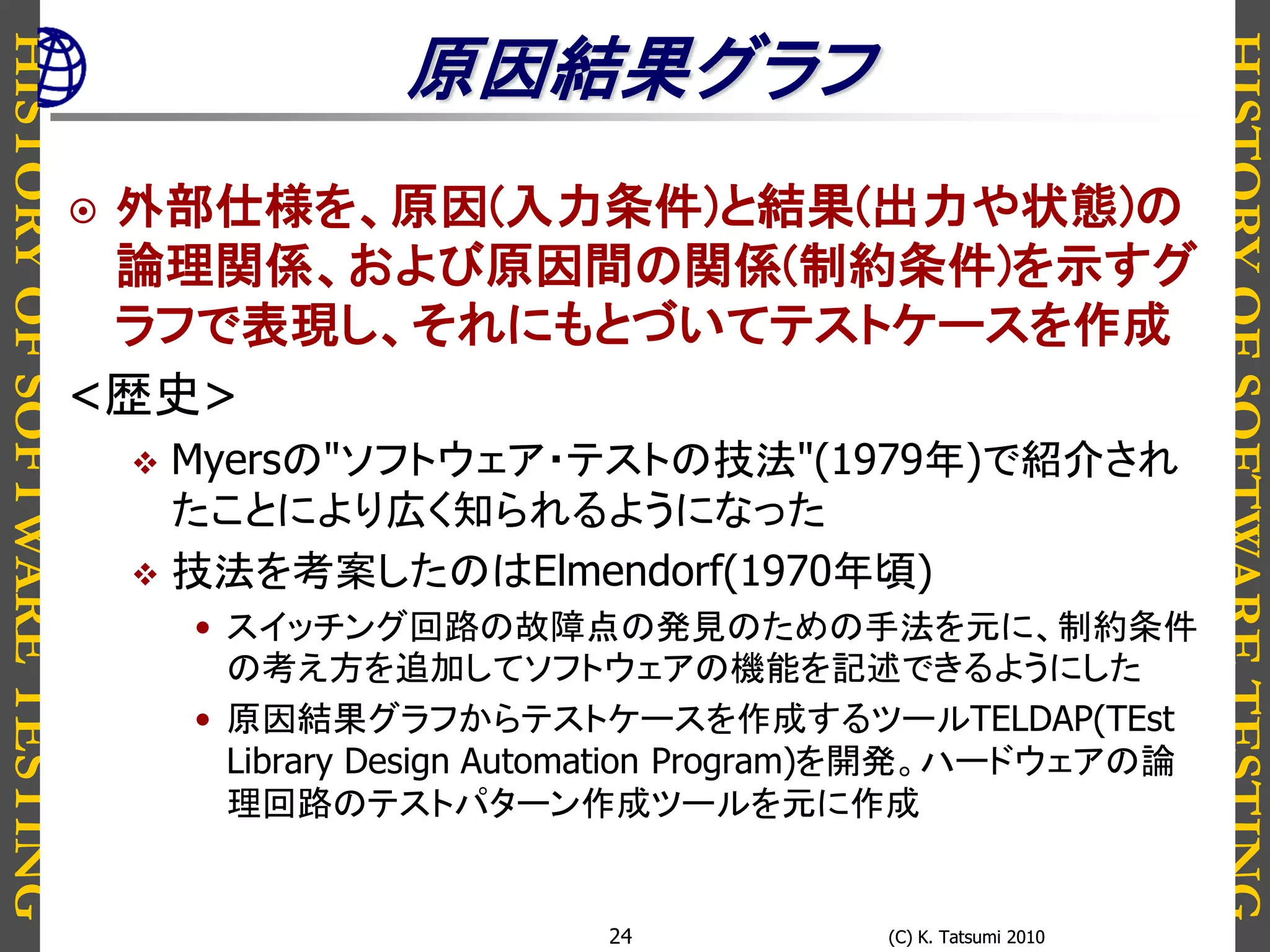HISTORYOFSOFTWARETESTING
HISTORYOFSOFTWARETESTING
(C) K. Tatsumi 2010(C) K. Tatsumi 201024
原因結果グラフ
 外部仕様を、原因(入力条件)と結果(出力や状態)の
論理関係、および原因間の関係(制約条件)を示すグ
ラフで表現し、それにもとづいてテストケースを作成
<歴史>
 Myersの"ソフトウェア・テストの技法"(1979年)で紹介され
たことにより広く知られるようになった
 技法を考案したのはElmendorf(1970年頃)
• スイッチング回路の故障点の発見のための手法を元に、制約条件
の考え方を追加してソフトウェアの機能を記述できるようにした
• 原因結果グラフからテストケースを作成するツールTELDAP(TEst
Library Design Automation Program)を開発。ハードウェアの論
理回路のテストパターン作成ツールを元に作成
 