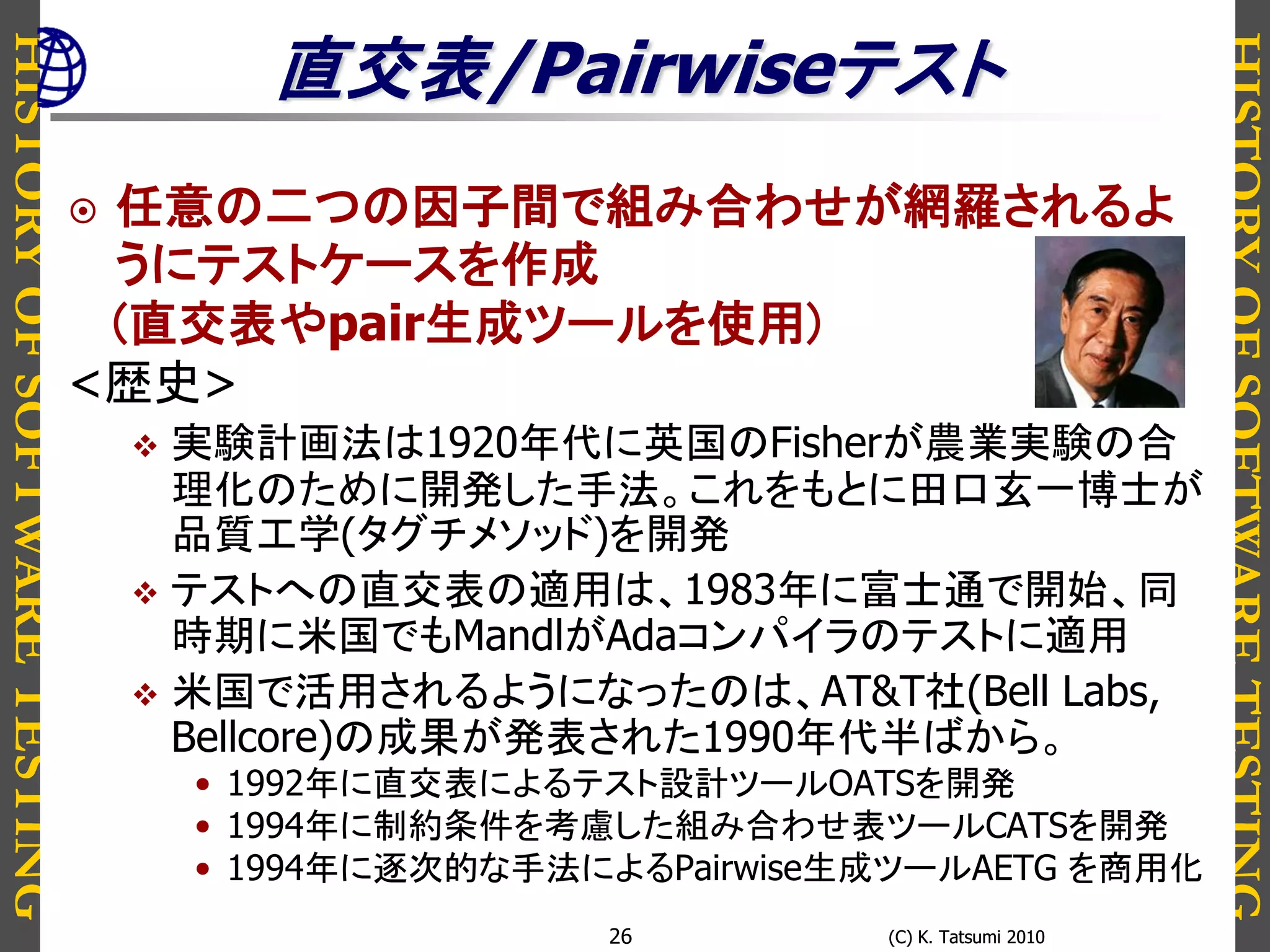HISTORYOFSOFTWARETESTING
HISTORYOFSOFTWARETESTING
(C) K. Tatsumi 2010(C) K. Tatsumi 201026
直交表/Pairwiseテスト
 任意の二つの因子間で組み合わせが網羅されるよ
うにテストケースを作成
(直交表やpair生成ツールを使用)
<歴史>
 実験計画法は1920年代に英国のFisherが農業実験の合
理化のために開発した手法。これをもとに田口玄一博士が
品質工学(タグチメソッド)を開発
 テストへの直交表の適用は、1983年に富士通で開始、同
時期に米国でもMandlがAdaコンパイラのテストに適用
 米国で活用されるようになったのは、AT&T社(Bell Labs,
Bellcore)の成果が発表された1990年代半ばから。
• 1992年に直交表によるテスト設計ツールOATSを開発
• 1994年に制約条件を考慮した組み合わせ表ツールCATSを開発
• 1994年に逐次的な手法によるPairwise生成ツールAETG を商用化
 
