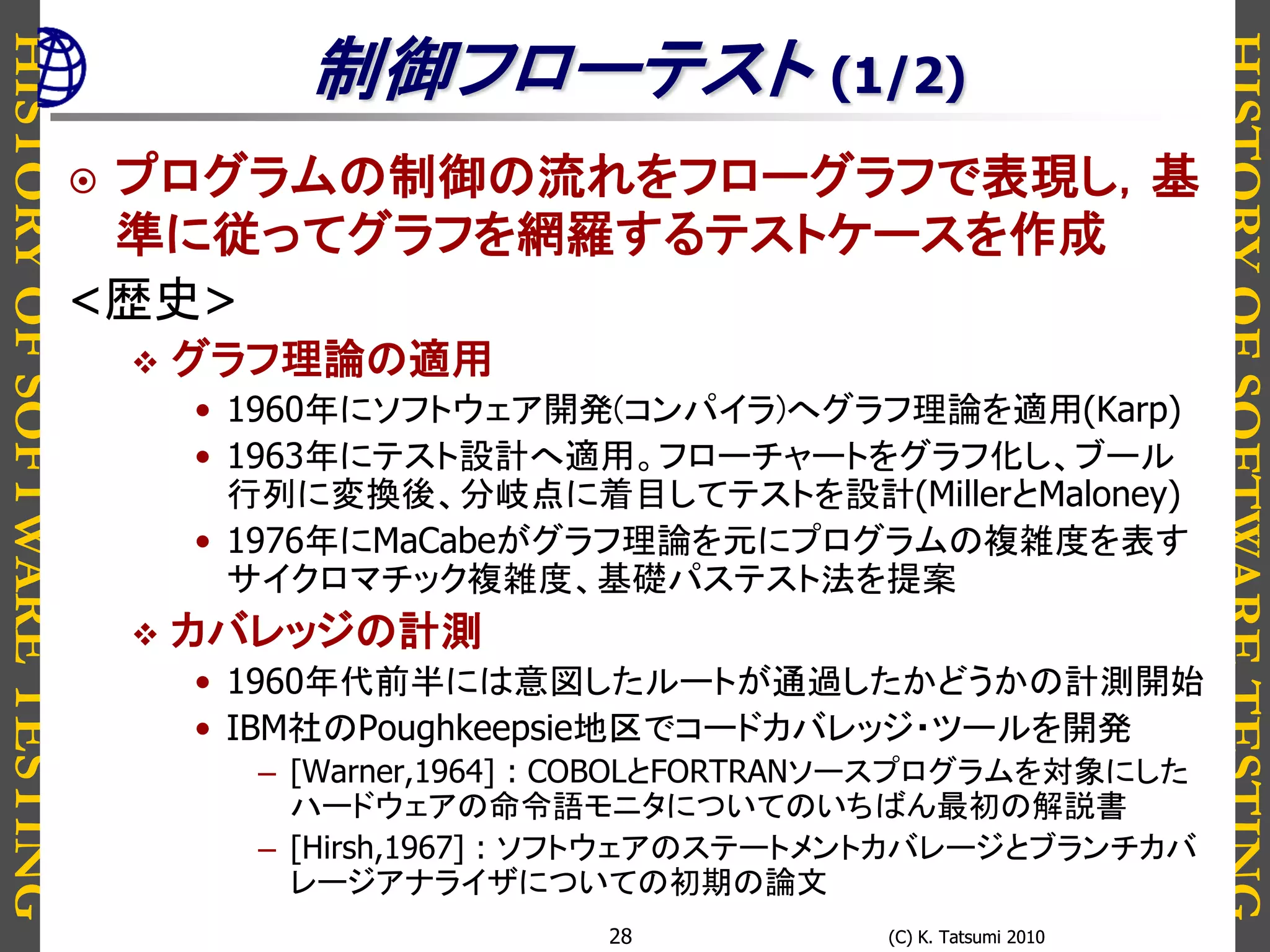 HISTORYOFSOFTWARETESTING
HISTORYOFSOFTWARETESTING
(C) K. Tatsumi 2010(C) K. Tatsumi 201028
制御フローテスト (1/2)
 プログラムの制御の流れをフローグラフで表現し，基
準に従ってグラフを網羅するテストケースを作成
<歴史>
 グラフ理論の適用
• 1960年にソフトウェア開発(コンパイラ)へグラフ理論を適用(Karp)
• 1963年にテスト設計へ適用。フローチャートをグラフ化し、ブール
行列に変換後、分岐点に着目してテストを設計(MillerとMaloney)
• 1976年にMaCabeがグラフ理論を元にプログラムの複雑度を表す
サイクロマチック複雑度、基礎パステスト法を提案
 カバレッジの計測
• 1960年代前半には意図したルートが通過したかどうかの計測開始
• IBM社のPoughkeepsie地区でコードカバレッジ・ツールを開発
– [Warner,1964] : COBOLとFORTRANソースプログラムを対象にした
ハードウェアの命令語モニタについてのいちばん最初の解説書
– [Hirsh,1967] : ソフトウェアのステートメントカバレージとブランチカバ
レージアナライザについての初期の論文
 