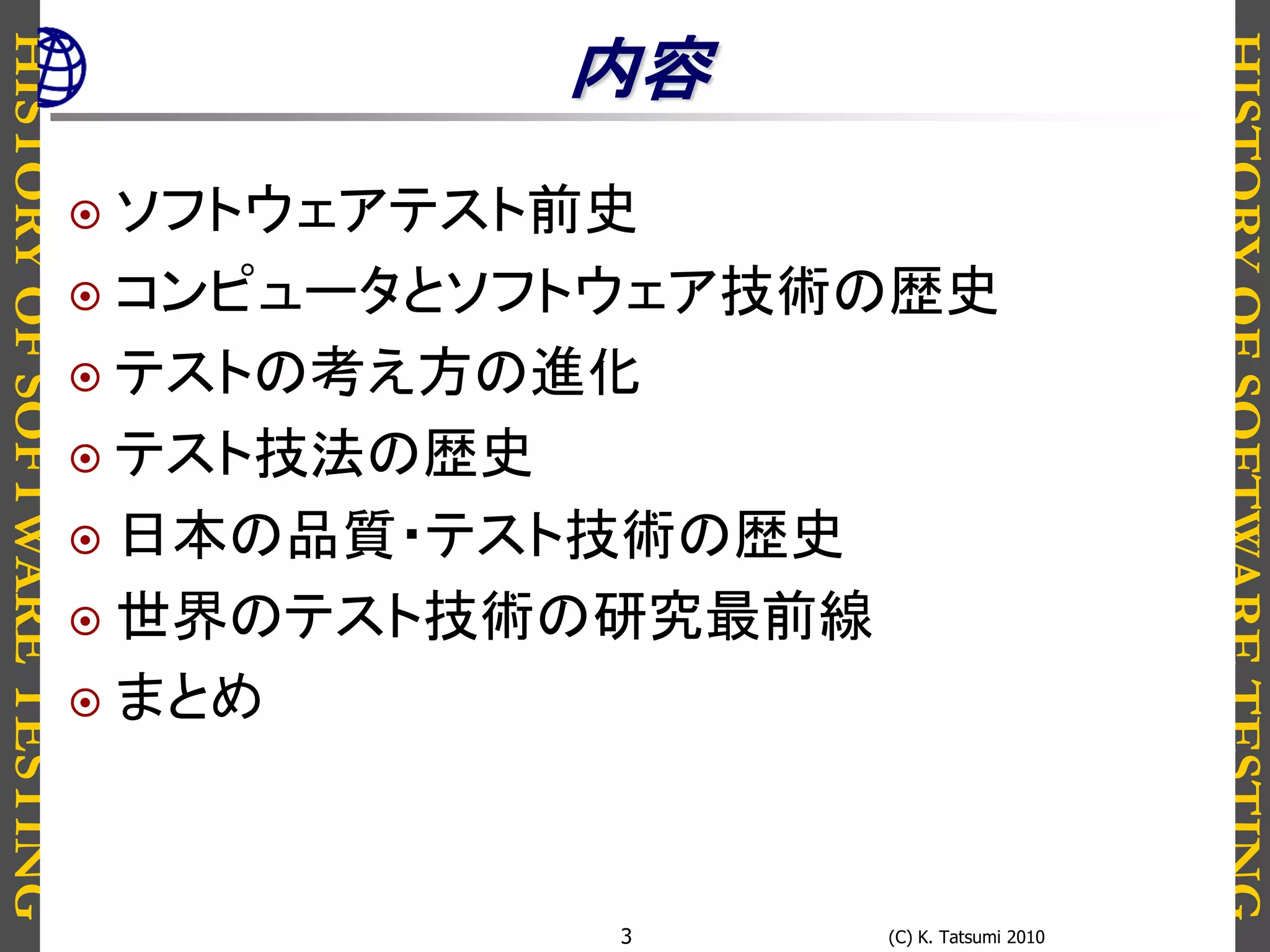 HISTORYOFSOFTWARETESTING
HISTORYOFSOFTWARETESTING
(C) K. Tatsumi 20103
内容
 ソフトウェアテスト前史
 コンピュータとソフトウェア技術の歴史
 テストの考え方の進化
 テスト技法の歴史
 日本の品質・テスト技術の歴史
 世界のテスト技術の研究最前線
 まとめ
 