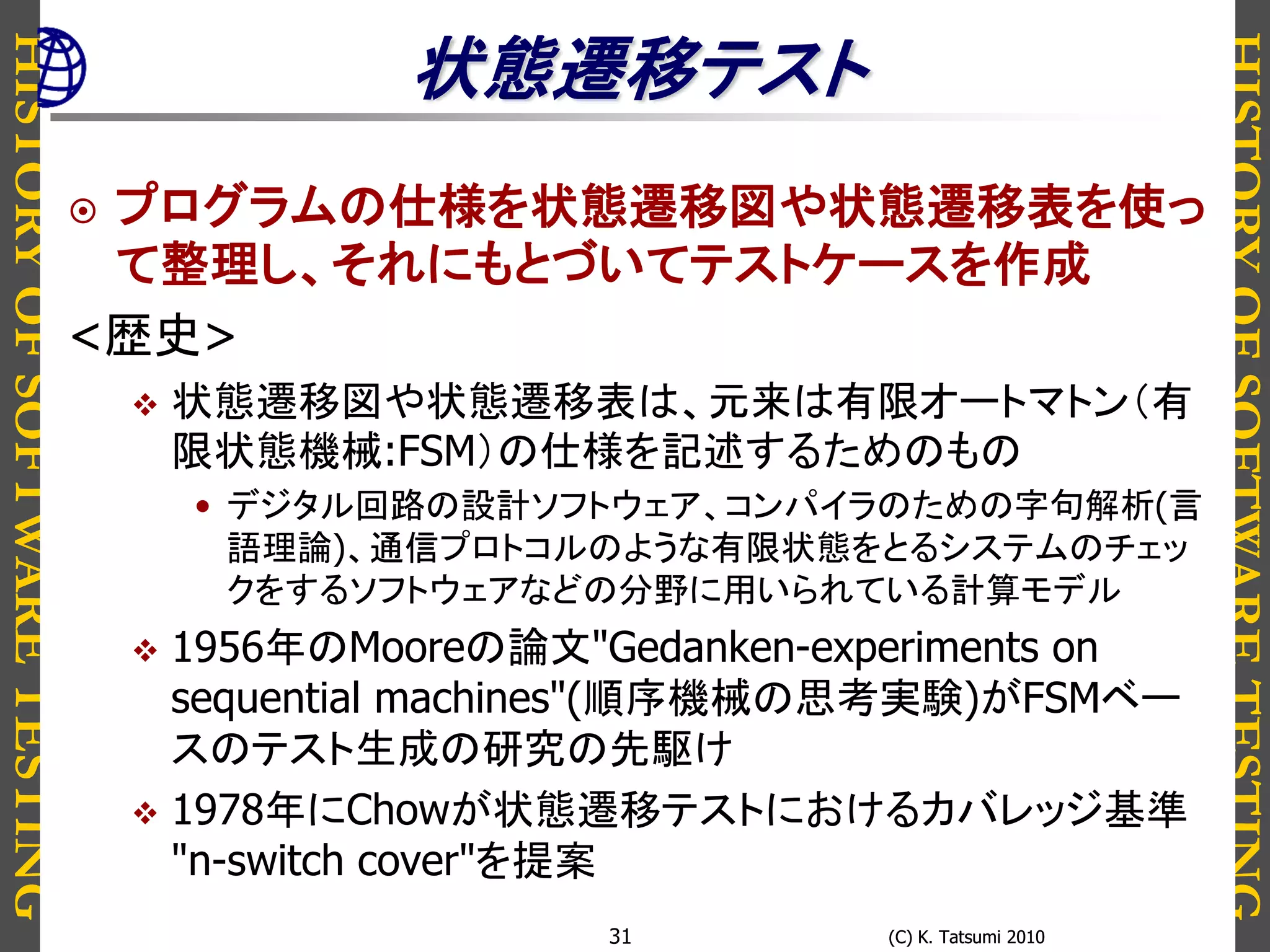 HISTORYOFSOFTWARETESTING
HISTORYOFSOFTWARETESTING
(C) K. Tatsumi 2010(C) K. Tatsumi 201031
状態遷移テスト
 プログラムの仕様を状態遷移図や状態遷移表を使っ
て整理し、それにもとづいてテストケースを作成
<歴史>
 状態遷移図や状態遷移表は、元来は有限オートマトン（有
限状態機械:FSM）の仕様を記述するためのもの
• デジタル回路の設計ソフトウェア、コンパイラのための字句解析(言
語理論)、通信プロトコルのような有限状態をとるシステムのチェッ
クをするソフトウェアなどの分野に用いられている計算モデル
 1956年のMooreの論文"Gedanken-experiments on
sequential machines"(順序機械の思考実験)がFSMベー
スのテスト生成の研究の先駆け
 1978年にChowが状態遷移テストにおけるカバレッジ基準
"n-switch cover"を提案
 