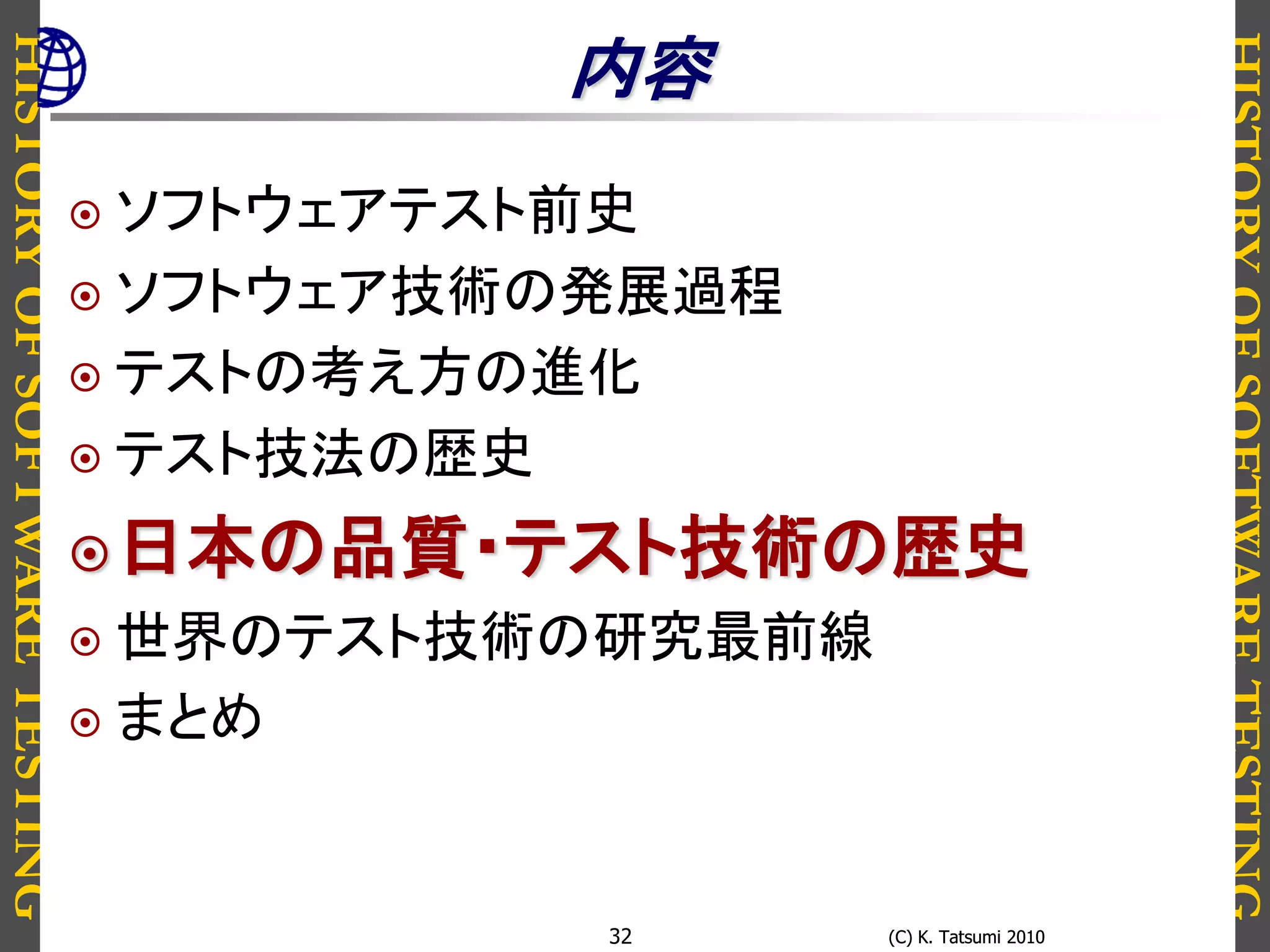 HISTORYOFSOFTWARETESTING
HISTORYOFSOFTWARETESTING
(C) K. Tatsumi 2010(C) K. Tatsumi 201032
内容
 ソフトウェアテスト前史
 ソフトウェア技術の発展過程
 テストの考え方の進化
 テスト技法の歴史
日本の品質・テスト技術の歴史
 世界のテスト技術の研究最前線
 まとめ
 