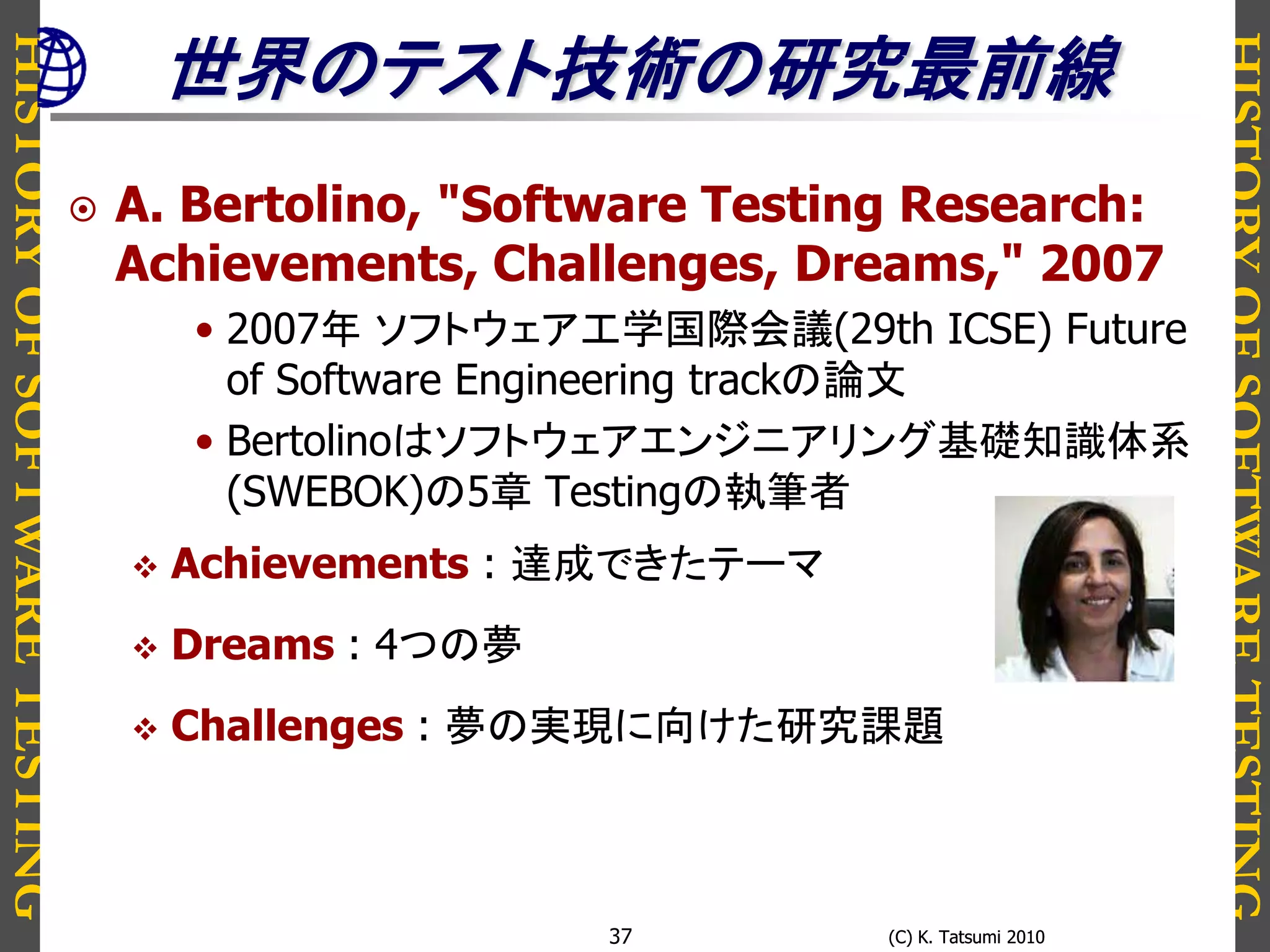 HISTORYOFSOFTWARETESTING
HISTORYOFSOFTWARETESTING
(C) K. Tatsumi 2010(C) K. Tatsumi 201037
世界のテスト技術の研究最前線
 A. Bertolino, "Software Testing Research:
Achievements, Challenges, Dreams," 2007
• 2007年 ソフトウェア工学国際会議(29th ICSE) Future
of Software Engineering trackの論文
• Bertolinoはソフトウェアエンジニアリング基礎知識体系
(SWEBOK)の5章 Testingの執筆者
 Achievements : 達成できたテーマ
 Dreams : 4つの夢
 Challenges : 夢の実現に向けた研究課題
 