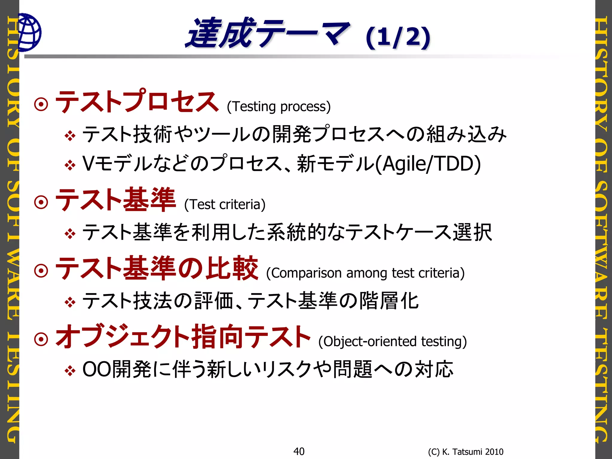 HISTORYOFSOFTWARETESTING
HISTORYOFSOFTWARETESTING
(C) K. Tatsumi 2010(C) K. Tatsumi 201040
達成テーマ (1/2)
 テストプロセス (Testing process)
 テスト技術やツールの開発プロセスへの組み込み
 Vモデルなどのプロセス、新モデル(Agile/TDD)
 テスト基準 (Test criteria)
 テスト基準を利用した系統的なテストケース選択
 テスト基準の比較 (Comparison among test criteria)
 テスト技法の評価、テスト基準の階層化
 オブジェクト指向テスト (Object-oriented testing)
 OO開発に伴う新しいリスクや問題への対応
 