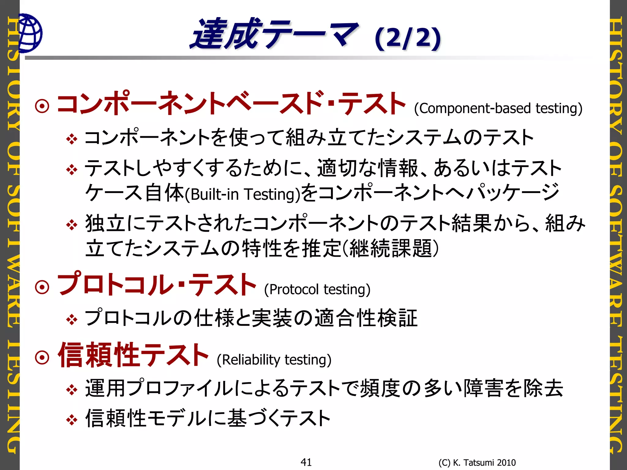 HISTORYOFSOFTWARETESTING
HISTORYOFSOFTWARETESTING
(C) K. Tatsumi 2010(C) K. Tatsumi 201041
達成テーマ (2/2)
 コンポーネントベースド・テスト (Component-based testing)
 コンポーネントを使って組み立てたシステムのテスト
 テストしやすくするために、適切な情報、あるいはテスト
ケース自体(Built-in Testing)をコンポーネントへパッケージ
 独立にテストされたコンポーネントのテスト結果から、組み
立てたシステムの特性を推定(継続課題)
 プロトコル・テスト (Protocol testing)
 プロトコルの仕様と実装の適合性検証
 信頼性テスト (Reliability testing)
 運用プロファイルによるテストで頻度の多い障害を除去
 信頼性モデルに基づくテスト
 