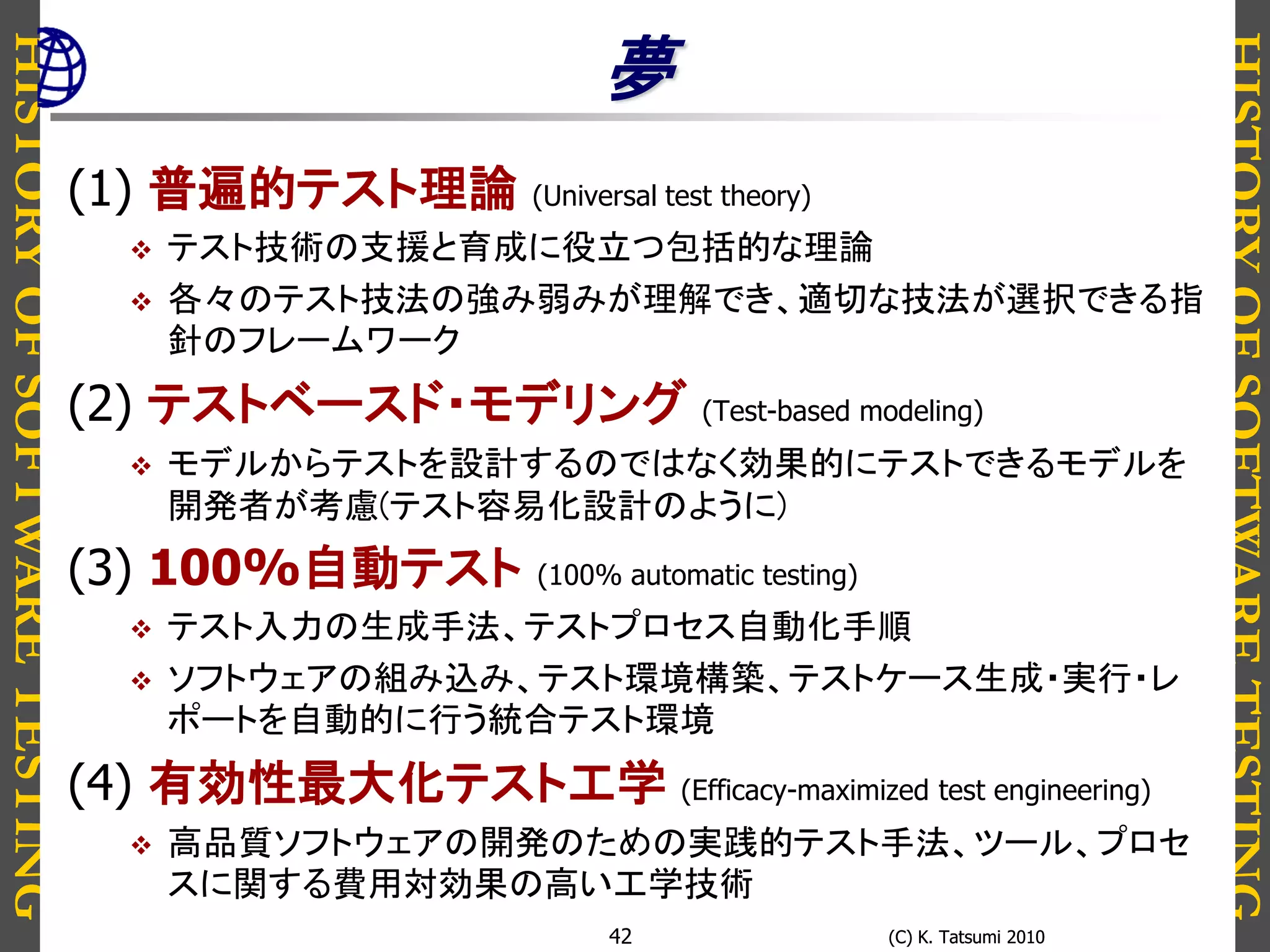 HISTORYOFSOFTWARETESTING
HISTORYOFSOFTWARETESTING
(C) K. Tatsumi 2010(C) K. Tatsumi 201042
夢
(1) 普遍的テスト理論 (Universal test theory)
 テスト技術の支援と育成に役立つ包括的な理論
 各々のテスト技法の強み弱みが理解でき、適切な技法が選択できる指
針のフレームワーク
(2) テストベースド・モデリング (Test-based modeling)
 モデルからテストを設計するのではなく効果的にテストできるモデルを
開発者が考慮(テスト容易化設計のように)
(3) 100%自動テスト (100% automatic testing)
 テスト入力の生成手法、テストプロセス自動化手順
 ソフトウェアの組み込み、テスト環境構築、テストケース生成・実行・レ
ポートを自動的に行う統合テスト環境
(4) 有効性最大化テスト工学 (Efficacy-maximized test engineering)
 高品質ソフトウェアの開発のための実践的テスト手法、ツール、プロセ
スに関する費用対効果の高い工学技術
 