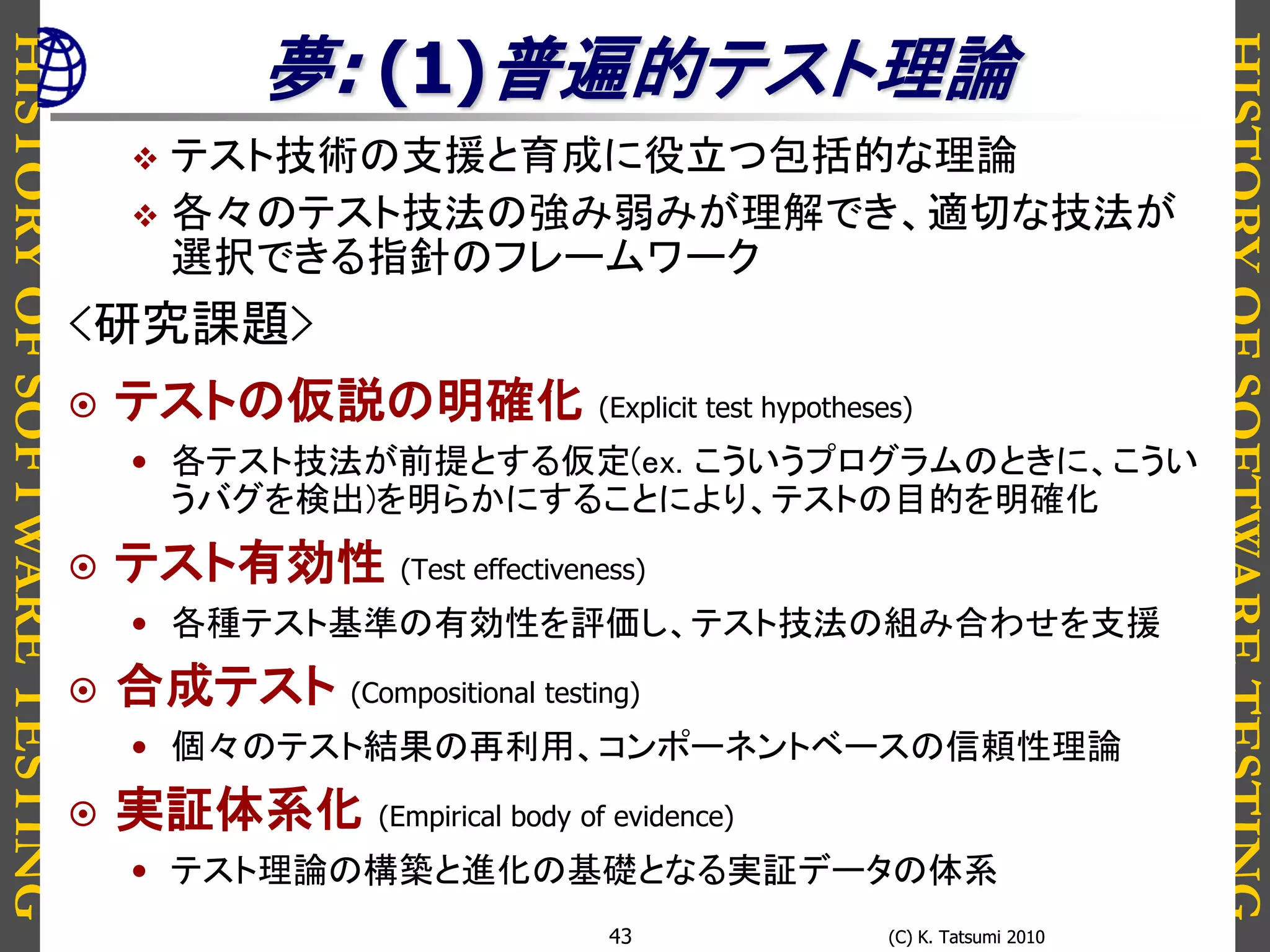 HISTORYOFSOFTWARETESTING
HISTORYOFSOFTWARETESTING
(C) K. Tatsumi 2010(C) K. Tatsumi 201043
夢: (1)普遍的テスト理論
 テスト技術の支援と育成に役立つ包括的な理論
 各々のテスト技法の強み弱みが理解でき、適切な技法が
選択できる指針のフレームワーク
<研究課題>
 テストの仮説の明確化 (Explicit test hypotheses)
• 各テスト技法が前提とする仮定(ex. こういうプログラムのときに、こうい
うバグを検出)を明らかにすることにより、テストの目的を明確化
 テスト有効性 (Test effectiveness)
• 各種テスト基準の有効性を評価し、テスト技法の組み合わせを支援
 合成テスト (Compositional testing)
• 個々のテスト結果の再利用、コンポーネントベースの信頼性理論
 実証体系化 (Empirical body of evidence)
• テスト理論の構築と進化の基礎となる実証データの体系
 