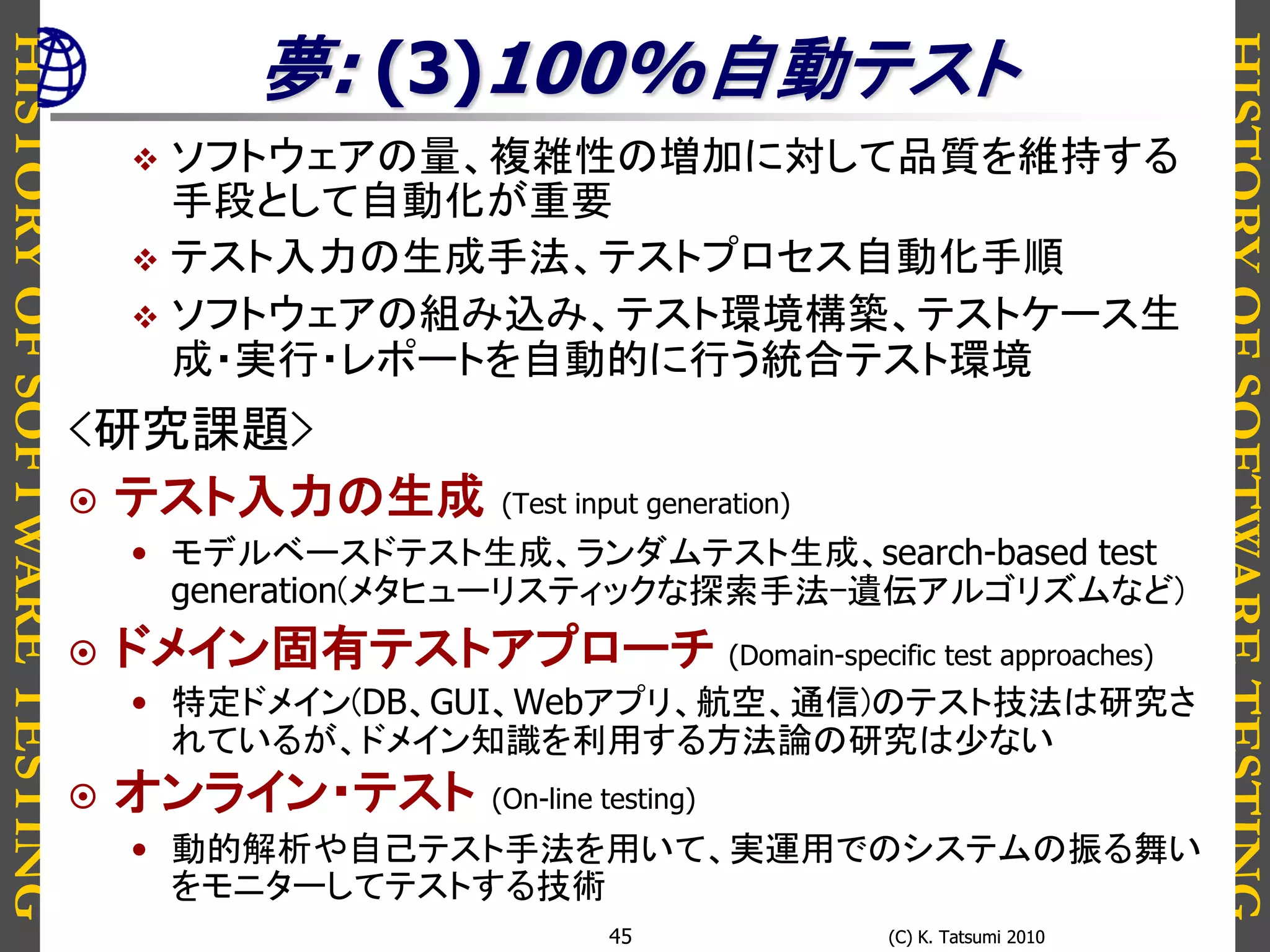 HISTORYOFSOFTWARETESTING
HISTORYOFSOFTWARETESTING
(C) K. Tatsumi 2010(C) K. Tatsumi 201045
夢: (3)100%自動テスト
 ソフトウェアの量、複雑性の増加に対して品質を維持する
手段として自動化が重要
 テスト入力の生成手法、テストプロセス自動化手順
 ソフトウェアの組み込み、テスト環境構築、テストケース生
成・実行・レポートを自動的に行う統合テスト環境
<研究課題>
 テスト入力の生成 (Test input generation)
• モデルベースドテスト生成、ランダムテスト生成、search-based test
generation(メタヒューリスティックな探索手法-遺伝アルゴリズムなど)
 ドメイン固有テストアプローチ (Domain-specific test approaches)
• 特定ドメイン(DB、GUI、Webアプリ、航空、通信)のテスト技法は研究さ
れているが、ドメイン知識を利用する方法論の研究は少ない
 オンライン・テスト (On-line testing)
• 動的解析や自己テスト手法を用いて、実運用でのシステムの振る舞い
をモニターしてテストする技術
 