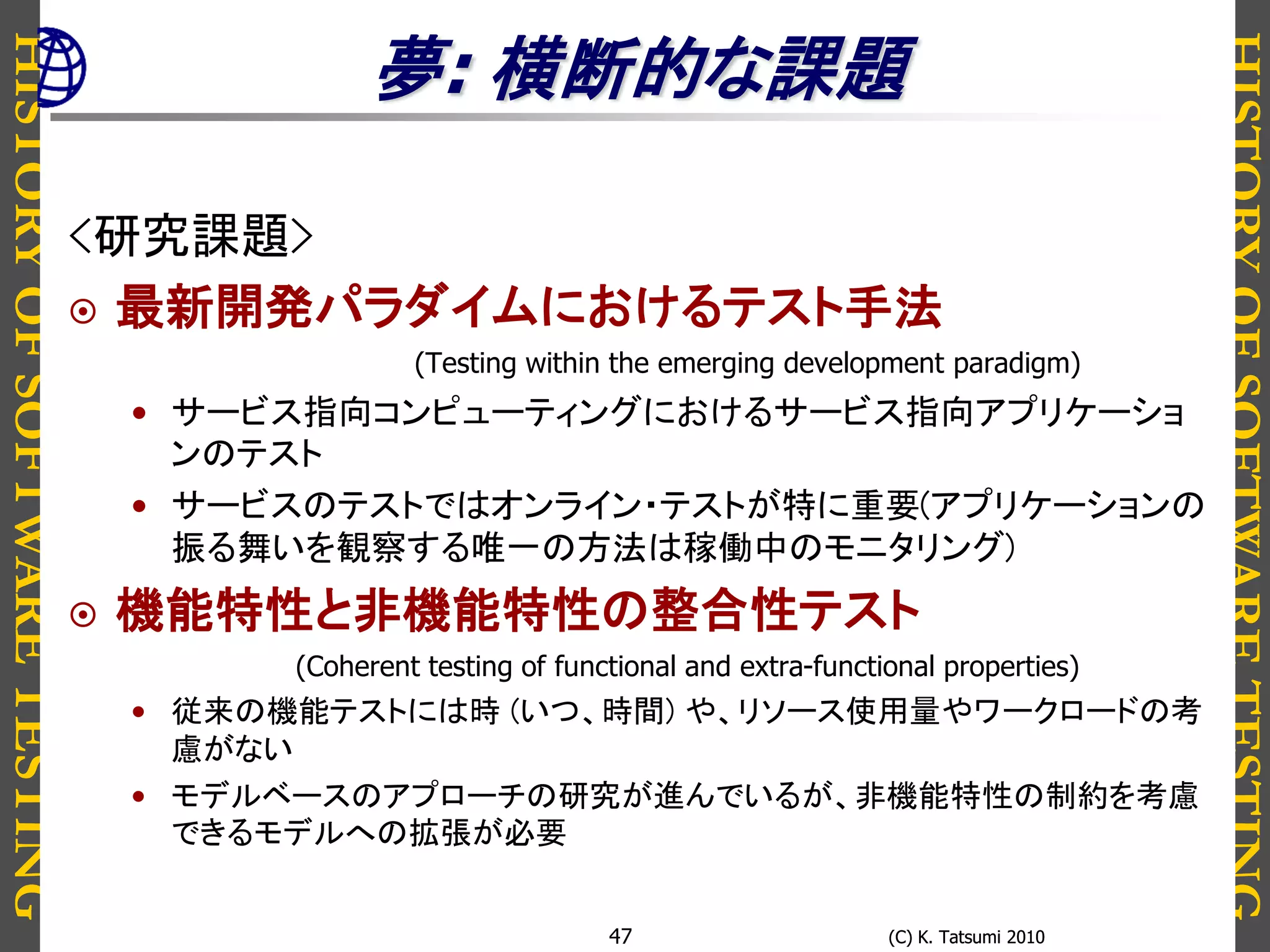 HISTORYOFSOFTWARETESTING
HISTORYOFSOFTWARETESTING
(C) K. Tatsumi 2010(C) K. Tatsumi 201047
夢: 横断的な課題
<研究課題>
 最新開発パラダイムにおけるテスト手法
(Testing within the emerging development paradigm)
• サービス指向コンピューティングにおけるサービス指向アプリケーショ
ンのテスト
• サービスのテストではオンライン・テストが特に重要(アプリケーションの
振る舞いを観察する唯一の方法は稼働中のモニタリング)
 機能特性と非機能特性の整合性テスト
(Coherent testing of functional and extra-functional properties)
• 従来の機能テストには時 (いつ、時間) や、リソース使用量やワークロードの考
慮がない
• モデルベースのアプローチの研究が進んでいるが、非機能特性の制約を考慮
できるモデルへの拡張が必要
 