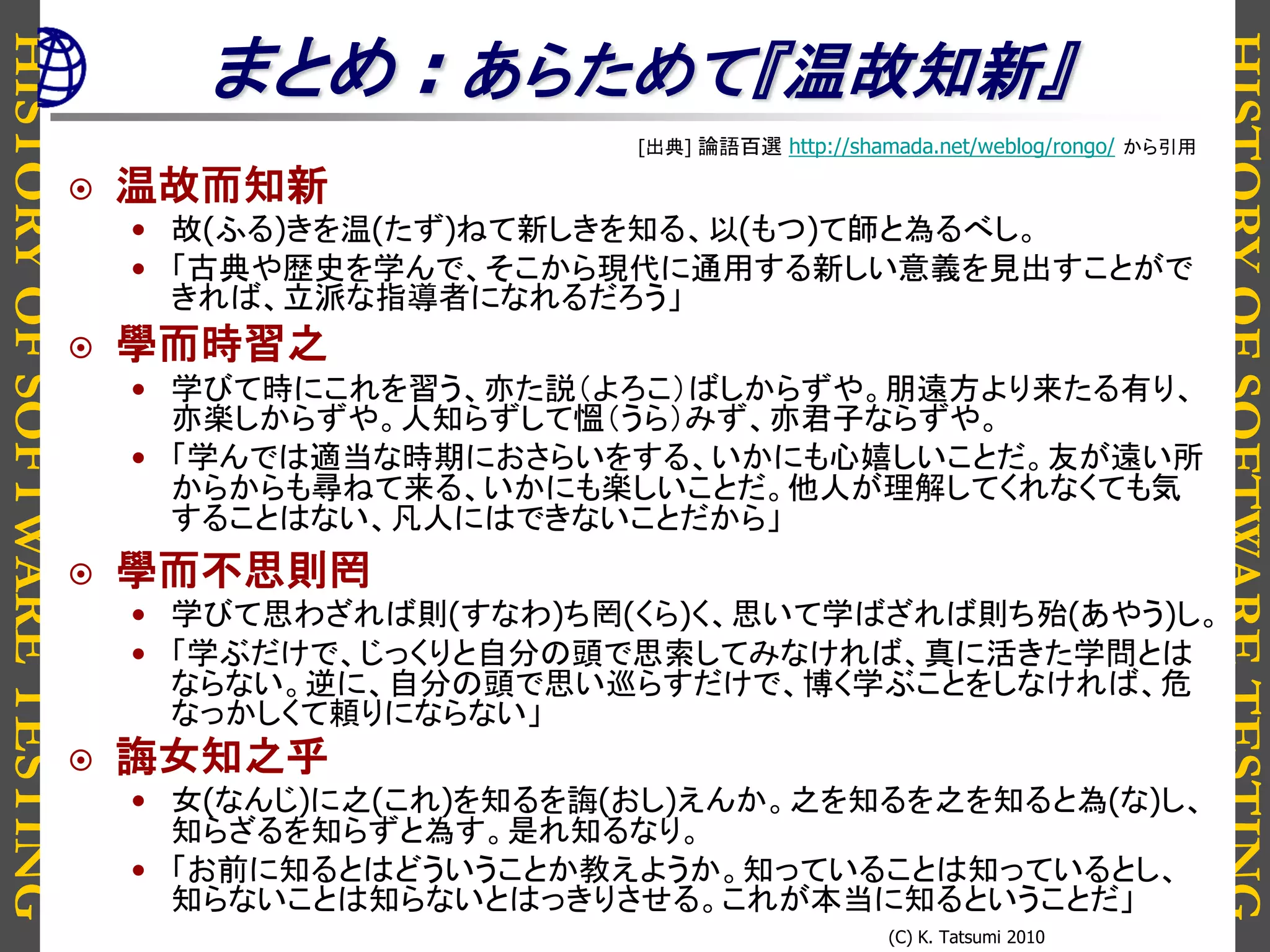 HISTORYOFSOFTWARETESTING
HISTORYOFSOFTWARETESTING
(C) K. Tatsumi 2010
まとめ : あらためて『温故知新』
[出典] 論語百選 http://shamada.net/weblog/rongo/ から引用
 温故而知新
• 故(ふる)きを温(たず)ねて新しきを知る、以(もつ)て師と為るべし。
• 「古典や歴史を学んで、そこから現代に通用する新しい意義を見出すことがで
きれば、立派な指導者になれるだろう」
 學而時習之
• 学びて時にこれを習う、亦た説（よろこ）ばしからずや。朋遠方より来たる有り、
亦楽しからずや。人知らずして慍（うら）みず、亦君子ならずや。
• 「学んでは適当な時期におさらいをする、いかにも心嬉しいことだ。友が遠い所
からからも尋ねて来る、いかにも楽しいことだ。他人が理解してくれなくても気
することはない、凡人にはできないことだから」
 學而不思則罔
• 学びて思わざれば則(すなわ)ち罔(くら)く、思いて学ばざれば則ち殆(あやう)し。
• 「学ぶだけで、じっくりと自分の頭で思索してみなければ、真に活きた学問とは
ならない。逆に、自分の頭で思い巡らすだけで、博く学ぶことをしなければ、危
なっかしくて頼りにならない」
 誨女知之乎
• 女(なんじ)に之(これ)を知るを誨(おし)えんか。之を知るを之を知ると為(な)し、
知らざるを知らずと為す。是れ知るなり。
• 「お前に知るとはどういうことか教えようか。知っていることは知っているとし、
知らないことは知らないとはっきりさせる。これが本当に知るということだ」
 