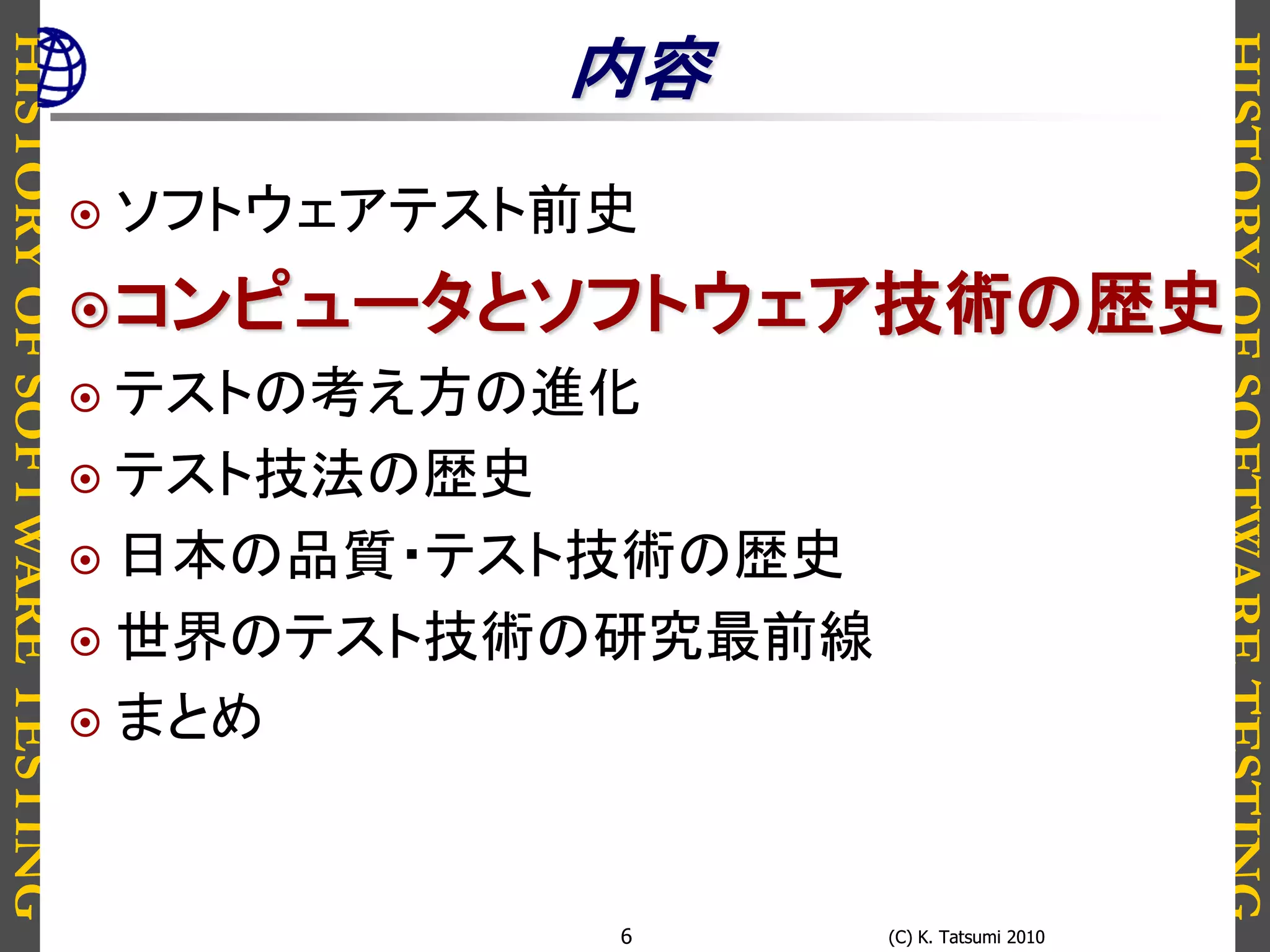 HISTORYOFSOFTWARETESTING
HISTORYOFSOFTWARETESTING
(C) K. Tatsumi 2010(C) K. Tatsumi 20106
内容
 ソフトウェアテスト前史
コンピュータとソフトウェア技術の歴史
 テストの考え方の進化
 テスト技法の歴史
 日本の品質・テスト技術の歴史
 世界のテスト技術の研究最前線
 まとめ
 