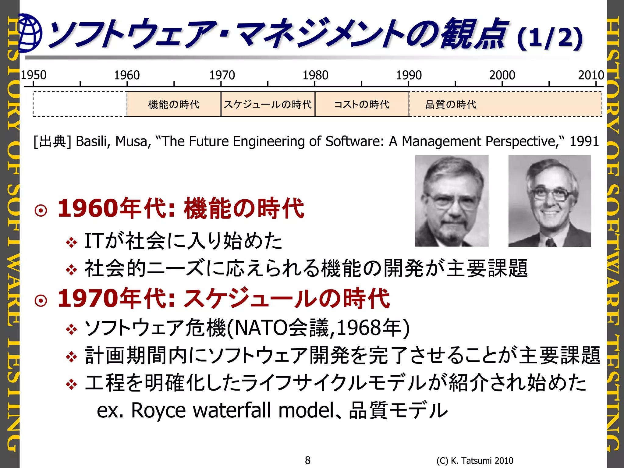 HISTORYOFSOFTWARETESTING
HISTORYOFSOFTWARETESTING
(C) K. Tatsumi 2010(C) K. Tatsumi 20108
[出典] Basili, Musa, “The Future Engineering of Software: A Management Perspective,“ 1991
 1960年代: 機能の時代
 ITが社会に入り始めた
 社会的ニーズに応えられる機能の開発が主要課題
 1970年代: スケジュールの時代
 ソフトウェア危機(NATO会議,1968年)
 計画期間内にソフトウェア開発を完了させることが主要課題
 工程を明確化したライフサイクルモデルが紹介され始めた
ex. Royce waterfall model、品質モデル
1950 1980 19901960 1970 2000 2010
スケジュールの時代 コストの時代 品質の時代機能の時代
ソフトウェア・マネジメントの観点 (1/2)
 