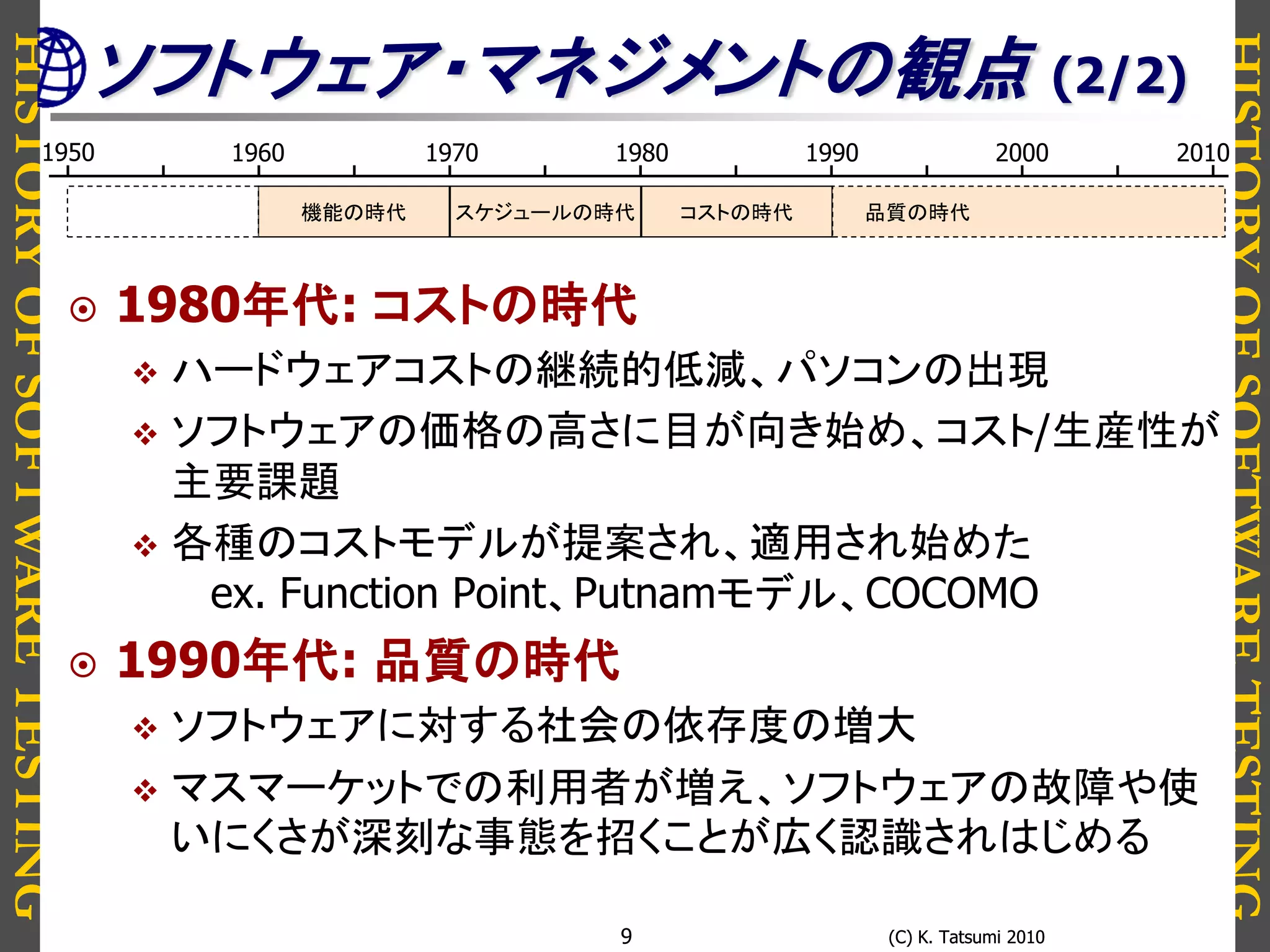 HISTORYOFSOFTWARETESTING
HISTORYOFSOFTWARETESTING
(C) K. Tatsumi 2010(C) K. Tatsumi 20109
 1980年代: コストの時代
 ハードウェアコストの継続的低減、パソコンの出現
 ソフトウェアの価格の高さに目が向き始め、コスト/生産性が
主要課題
 各種のコストモデルが提案され、適用され始めた
ex. Function Point、Putnamモデル、COCOMO
 1990年代: 品質の時代
 ソフトウェアに対する社会の依存度の増大
 マスマーケットでの利用者が増え、ソフトウェアの故障や使
いにくさが深刻な事態を招くことが広く認識されはじめる
1950 1980 19901960 1970 2000 2010
スケジュールの時代 コストの時代 品質の時代機能の時代
ソフトウェア・マネジメントの観点 (2/2)
 