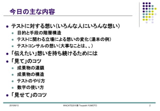 2010/6/13 WACATE2010夏 Tsuyoshi YUMOTO 2
今日の主な内容
 テストに対する想い（いろんな人にいろんな想い）
 目的と手段の階層構造
 テストに関わる立場による想いの変化（湯本の例）
 テストコンサルの想い（大事なことは、、）
 「伝えたい」想いを持ち続けるためには
 「見て」のコツ
 成果物の連鎖
 成果物の構造
 テストのやり方
 数字の使い方
 「見せて」のコツ
 