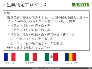 三色旗判定プログラム
問題
 縦三色旗の画像を入力すると、4カ国の国名を出力するプロ
 グラムがある。該当しない場合は「不明」と出力
 ・フランスは左から青・白・赤
 ・イタリアは左から緑・白・赤
 ・メキシコは左から緑・白・赤で中央に鷲マーク...