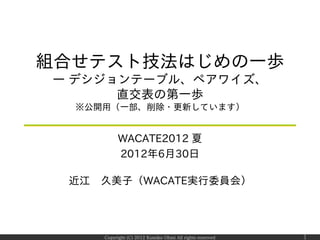組合せテスト技法はじめの一歩
― デシジョンテーブル、ペアワイズ、
      直交表の第一歩
  ※公開用（一部、削除・更新しています）


          WACATE2012 夏
          2012年6月30日

 近江 久美子（WACATE実行委員会）




     Copyright (C) 2012 Kumiko Ohmi All rights reserved   1
 