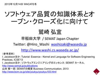 2013年12月14日 WACATE冬

ソフトウェア品質の知識体系とオ
ープン・クローズ化に向けて
鷲崎 弘宜
早稲田大学 / SEMAT Japan Chapter
Twitter: @Hiro_Washi washizaki@waseda.jp
http://www.washi.cs.waseda.ac.jp/
（参考資料）
I. Jacobsonほか: Tutorial: Essence - Kernel and Language for Software Engineering
Practices, ICSE'13
I. Jacobsonほか: ソフトウェアエンジニアリングのエッセンス: SEMAT カーネル,
http://www.semat.jp/publications
山本 修一郎: SEMATの概要 Business Communication, 2013
http://www.bcm.co.jp/site/youkyu/youkyu103.html

 