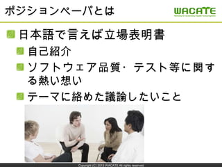 Copyright (C) 2013 WACATE All rights reserved
ポジションペーパとは
日本語で言えば立場表明書
自己紹介
ソフトウェア品質・テスト等に関す
る熱い想い
テーマに絡めた議論したいこと
 