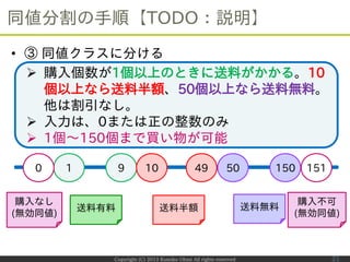 Copyright (C) 2013 Kumiko Ohmi All rights reserved
同値分割の手順【TODO：説明】
21
 購入個数が1個以上のときに送料がかかる。10
個以上なら送料半額、50個以上なら送料無料。
他は割...