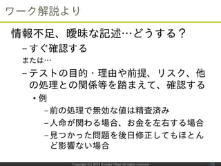 Copyright (C) 2013 Kumiko Ohmi All rights reserved
ワーク解説より
情報不足、曖昧な記述…どうする？
– すぐ確認する
または…
– テストの目的・理由や前提、リスク、他
の処理との関係等を踏ま...