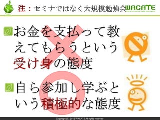Copyright (C) 2013 WACATE All rights reserved
お金を支払って教
えてもらうという
の態度
セミナではなく大規模勉強会
自ら参加し学ぶと
いう な態度
 