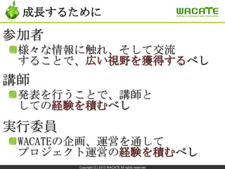 Copyright (C) 2013 WACATE All rights reserved
成長するために
参加者
様々な情報に触れ、そして交流
することで、
講師
発表を行うことで、講師と
しての
実行委員
WACATEの企画、運営を通して
プロジェクト運営の
 