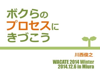 ボクらの 
プロセスに 
きづこう 
川⻄西俊之 
WACATE 2014 Winter 
2014.12.6 in Miura 
 