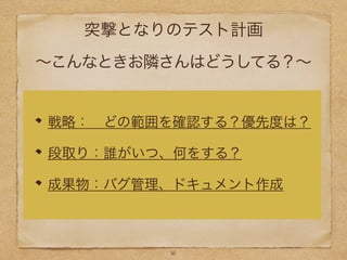 突撃となりのテスト計画
∼こんなときお隣さんはどうしてる？∼
戦略： どの範囲を確認する？優先度は？
段取り：誰がいつ、何をする？
成果物：バグ管理、ドキュメント作成
16
 