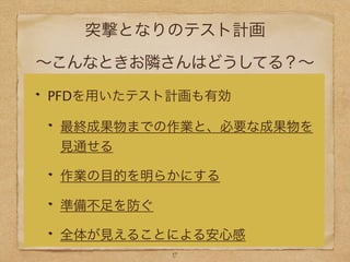 突撃となりのテスト計画
∼こんなときお隣さんはどうしてる？∼
PFDを用いたテスト計画も有効
最終成果物までの作業と、必要な成果物を
見通せる
作業の目的を明らかにする
準備不足を防ぐ
全体が見えることによる安心感
17
 