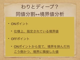 わりとディープ？
同値分割 境界値分析
ONポイント
仕様上、指定されている境界値
OFFポイント
ONポイントから見て、境界を挟んだ向
こう側かつ、境界に隣接した値
23
 