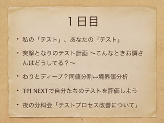 １日目
私の「テスト」、あなたの「テスト」
突撃となりのテスト計画 ∼こんなときお隣さ
んはどうしてる？∼
わりとディープ？同値分割 境界値分析
TPI NEXTで自分たちのテストを評価しよう
夜の分科会「テストプロセス改善について」
3
 