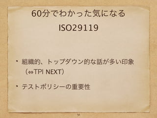 60分でわかった気になる
ISO29119
組織的、トップダウン的な話が多い印象
（ TPI NEXT）
テストポリシーの重要性
38
 