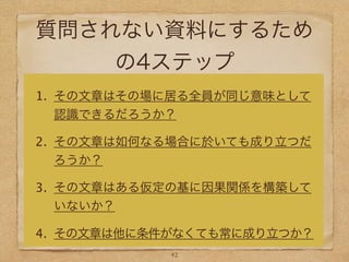 質問されない資料にするため
の4ステップ
1. その文章はその場に居る全員が同じ意味として
認識できるだろうか？
2. その文章は如何なる場合に於いても成り立つだ
ろうか？
3. その文章はある仮定の基に因果関係を構築して
いないか？
4. その文章は他に条件がなくても常に成り立つか？
42
 