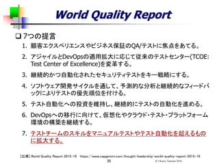 (C) Keizo Tatsumi 201636
World Quality Report
 7つの提言
1. 顧客エクスペリエンスやビジネス保証のQA/テストに焦点をあてる。
2. アジャイルとDevOpsの適用拡大に応じて従来のテストセンター(TCOE:
Test Center of Excellence)を変革する。
3. 継続的かつ自動化されたセキュリティテストをキー戦略にする。
4. ソフトウェア開発サイクルを通して、予測的な分析と継続的なフィードバ
ックによりテストの優先順位を付ける。
5. テスト自動化への投資を維持し、継続的にテストの自動化を進める。
6. DevOpsへの移行に向けて、仮想化やクラウド・テスト・プラットフォーム
環境の構築を継続する。
7. テストチームのスキルをマニュアルテストやテスト自動化を超えるもの
に拡大する。
[出典] World Quality Report 2015-16 https://www.capgemini.com/thought-leadership/world-quality-report-2015-16
 